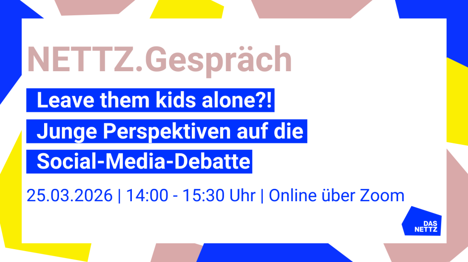    Grafik zu einer Online-Veranstaltung von Das NETTZ. Auf hellem Hintergrund mit bunten geometrischen Formen steht der Titel „NETTZ.Gespräch“. Darunter in blauen Textfeldern: „Leave them kids alone?! Junge Perspektiven auf die Social-Media-Debatte“. Am unteren Rand stehen Datum und Uhrzeit: „25.03.2026 | 14:00–15:30 Uhr | Online über Zoom“. Unten rechts ist das Logo von Das NETTZ zu sehen.